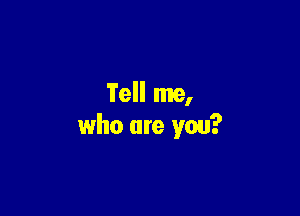 Tell me,

who are you?