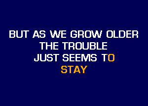 BUT AS WE GROW OLDER
THE TROUBLE
JUST SEEMS TO
STAY