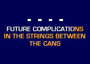 FUTURE COMPLICATIONS
IN THE STRINGS BETWEEN

THE CANS