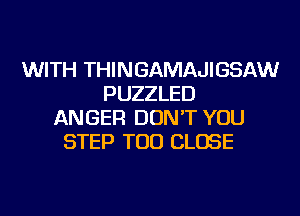 WITH THINGAMAJIGSAW
PUZZLED
ANGER DON'T YOU
STEP TOD CLOSE