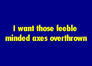 I want Ihose feeble

minded axes overlhrown