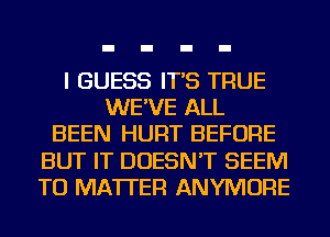 I GUESS IT'S TRUE
WE'VE ALL
BEEN HURT BEFORE
BUT IT DOESN'T SEEM
TO MATTER ANYMORE