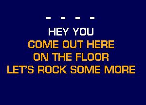 HEY YOU
COME OUT HERE
ON THE FLOOR
LET'S ROCK SOME MORE