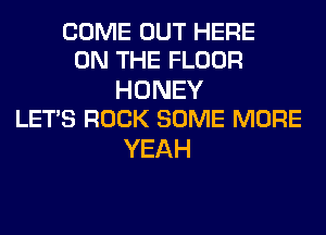 COME OUT HERE
ON THE FLOOR

HONEY
LETS ROCK SOME MORE

YEAH