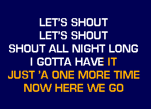 LET'S SHOUT
LET'S SHOUT
SHOUT ALL NIGHT LONG
I GOTTA HAVE IT
JUST 'A ONE MORE TIME
NOW HERE WE GO