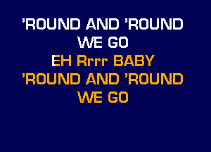 'ROUND AND 'RUUND
WE GO
EH Rrrr BABY

'ROUND AND 'RUUND
WE GO