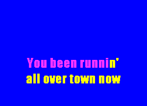 You been runnin'
all uuermwn now