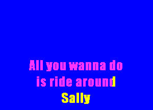 Hllvou wanna do
is ride around
Salli!