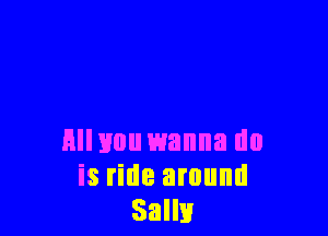 Hllvou wanna do
is ride around
Salli!