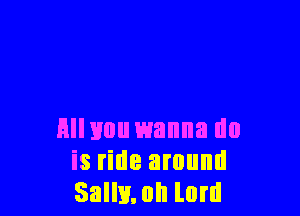Hll you wanna do
is ride around
Sally. 0h lord