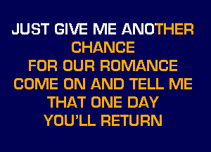 JUST GIVE ME ANOTHER
CHANCE
FOR OUR ROMANCE
COME ON AND TELL ME
THAT ONE DAY
YOU'LL RETURN