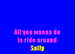 Hllvou wanna do
is ride around
Salli!