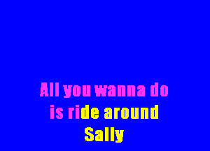 Hllvou wanna do
is ride around
Salli!