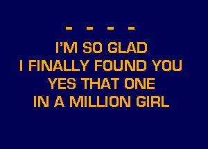 I'M SO GLAD
I FINALLY FOUND YOU

YES THAT ONE
IN A MILLION GIRL