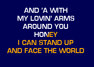 AND '11 WITH
MY LOVIN' ARMS
AROUND YOU
HONEY
I CAN STAND UP
AND FACE THE WORLD