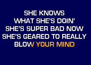 SHE KNOWS
WHAT SHE'S DOIN'
SHE'S SUPER BAD NOW
SHE'S GEARED T0 REALLY
BLOW YOUR MIND