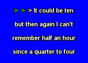 t' It could be ten
but then again I can't

remember half an hour

since a quarter to four