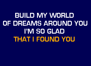 BUILD MY WORLD
OF DREAMS AROUND YOU
I'M SO GLAD
THAT I FOUND YOU