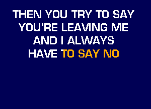 THEN YOU TRY TO SAY
YOU'RE LEAVING ME
AND I ALWAYS
HAVE TO SAY NO