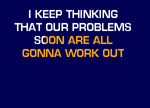 I KEEP THINKING
THAT OUR PROBLEMS
SOON ARE ALL
GONNA WORK OUT