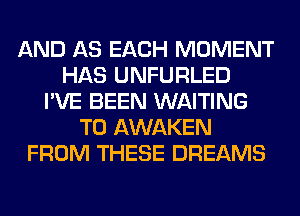 AND AS EACH MOMENT
HAS UNFURLED
I'VE BEEN WAITING
T0 AWAKEN
FROM THESE DREAMS