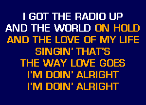 I GOT THE RADIO UP
AND THE WORLD ON HOLD
AND THE LOVE OF MY LIFE

SINGIN' THAT'S
THE WAY LOVE GOES
I'M DOIN' ALRIGHT
I'M DOIN' ALRIGHT