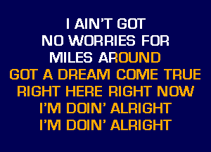 I AIN'T GOT
NU WORRIES FOR
MILES AROUND
GOT A DREAM COME TRUE
RIGHT HERE RIGHT NOW
I'M DOIN' ALRIGHT
I'M DOIN' ALRIGHT