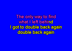The only way to find
what I left behind

I got to double back again
double back again
