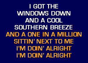 I GOT THE
WINDOWS DOWN
AND A COOL
SOUTHERN BREEZE
AND A ONE IN A MILLION
SI'ITIN' NEXT TO ME
I'M DOIN' ALFHGHT
I'M DOIN' ALFHGHT