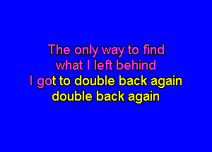 The only way to find
what I left behind

I got to double back again
double back again