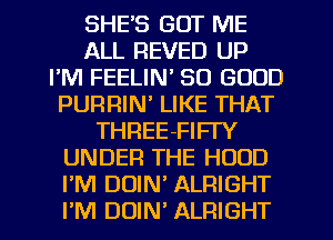 SHE'S GOT ME
ALL REVED UP
FM FEELIN' SO GOOD
PURRIN' LIKE THAT
THREE-FIFI'Y
UNDER THE HOOD
I'M DOIN ALRIGHT
I'M DUIN' ALRIGHT