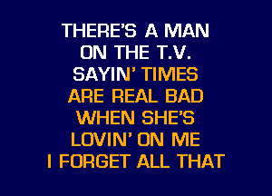 THERE'S A MAN
ON THE T.V.
SAYIN' TIMES
ARE REAL BAD
WHEN SHE'S
LOVIN' ON ME

I FORGET ALL THAT I