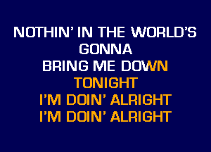 NOTHIN' IN THE WORLDS
GONNA
BRING ME DOWN
TONIGHT
I'M DOIN' ALRIGHT
I'M DOIN' ALRIGHT