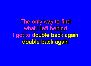 The only way to find
what I left behind

I got to double back again
double back again