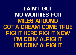 I AIN'T GOT
NU WORRIES FOR
MILES AROUND
GOT A DREAM COME TRUE
RIGHT HERE RIGHT NOW
I'M DOIN' ALRIGHT
I'M DOIN' ALRIGHT