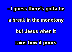- I guess there's gotta be
a break in the monotony

but Jesus when it

rains how it pours