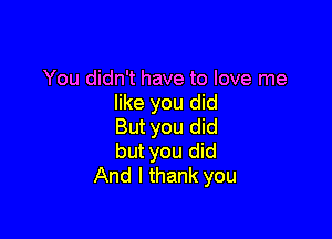 You didn't have to love me
like you did

But you did
but you did
And I thank you
