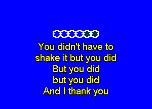 am

You didn't have to

shake it but you did
But you did
but you did
And I thank you