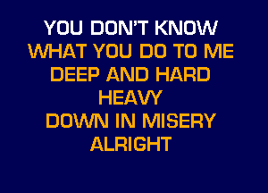YOU DON'T KNOW
1U'VI-II-kT YOU DO TO ME
DEEP AND HARD
HEAW
DOWN IN MISERY
ALRIGHT