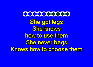 Cm

She got legs
She knows

how to use them
She never begs
Knows how to choose them