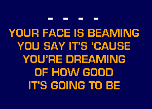 YOUR FACE IS BEAMING
YOU SAY ITS 'CAUSE
YOU'RE DREAMING
OF HOW GOOD
ITS GOING TO BE