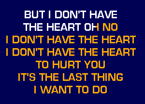 BUT I DON'T HAVE
THE HEART OH NO
I DON'T HAVE THE HEART
I DON'T HAVE THE HEART
T0 HURT YOU
ITS THE LAST THING
I WANT TO DO