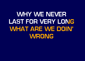 WHY WE NEVER
LAST FOR VERY LONG
WHAT ARE WE DOIN'

WRONG