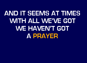 AND IT SEEMS AT TIMES
WITH ALL WE'VE GOT
WE HAVEN'T GOT
A PRAYER