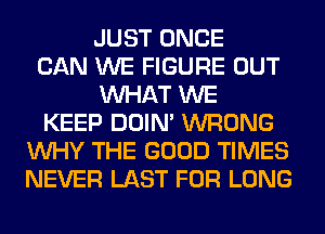 JUST ONCE
CAN WE FIGURE OUT
WHAT WE
KEEP DOIN' WRONG
WHY THE GOOD TIMES
NEVER LAST FOR LONG