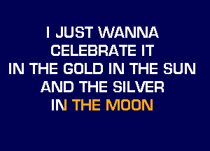 I JUST WANNA
CELEBRATE IT
IN THE GOLD IN THE SUN
AND THE SILVER
IN THE MOON