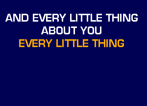 AND EVERY LITI'LE THING
ABOUT YOU
EVERY LITI'LE THING