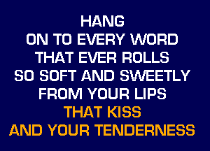 HANG
ON TO EVERY WORD
THAT EVER ROLLS
SO SOFT AND SWEETLY
FROM YOUR LIPS
THAT KISS
AND YOUR TENDERNESS