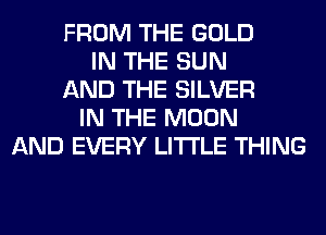 FROM THE GOLD
IN THE SUN
AND THE SILVER
IN THE MOON
AND EVERY LITI'LE THING