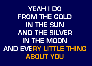 YEAH I DO
FROM THE GOLD
IN THE SUN
AND THE SILVER
IN THE MOON
AND EVERY LITI'LE THING
ABOUT YOU